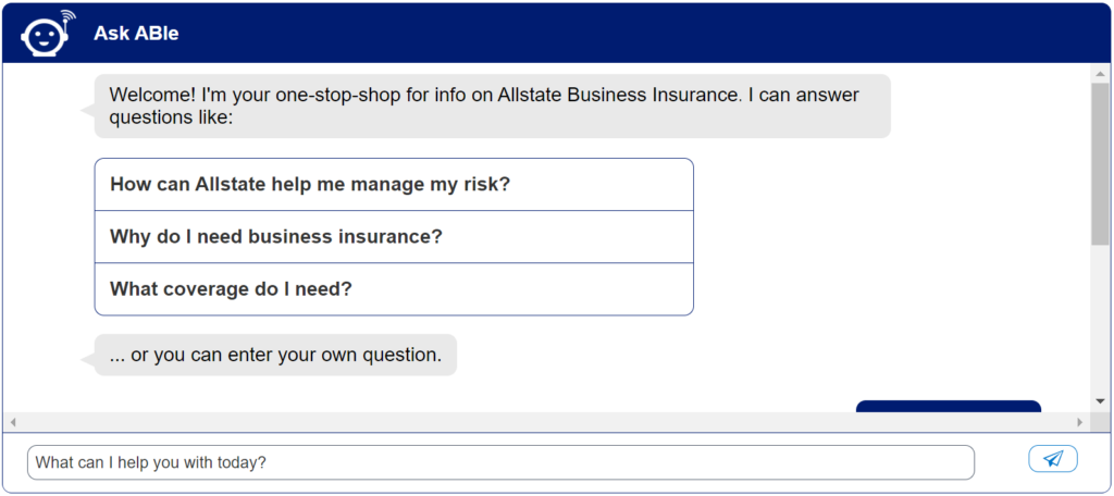 A chatbot interface titled "Ask ABle" welcomes the user and offers to provide information on Allstate Business Insurance. The chatbot suggests three questions the user might have: "How can Allstate help me manage my risk?", "Why do I need business insurance?", and "What coverage do I need?". The user can also enter their own question in a text field labeled "What can I help you with today? A chatbot interface titled "Ask ABle" welcomes the user and offers to provide information on Allstate Business Insurance. The chatbot suggests three questions the user might have: "How can Allstate help me manage my risk?", "Why do I need business insurance?", and "What coverage do I need?". The user can also enter their own question in a text field labeled "What can I help you with today?
