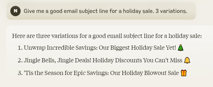 Screenshot of a chat interface showing a conversation between a user and an AI assistant. The user asks for email subject lines for a holiday sale, and the assistant provides three options: "Unwrap Incredible Savings: Our Biggest Holiday Sale Yet!", "Jingle Bells, Jingle Deals! Holiday Discounts You Can't Miss!", and "'Tis the Season for Epic Savings: Our Holiday Blowout Sale!". Each option is accompanied by a relevant emoji. Screenshot of a chat interface showing a conversation between a user and an AI assistant. The user asks for email subject lines for a holiday sale, and the assistant provides three options: "Unwrap Incredible Savings: Our Biggest Holiday Sale Yet!", "Jingle Bells, Jingle Deals! Holiday Discounts You Can't Miss!", and "'Tis the Season for Epic Savings: Our Holiday Blowout Sale!". Each option is accompanied by a relevant emoji.