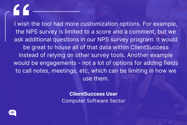 Quote by ClientSuccess User, Computer Software Sector Quote graphic with a purple overlay featuring a group of people having a discussion in the background. The quote reads: “I wish the tool had more customization options. For example, the NPS survey is limited to a score and a comment, but we ask additional questions in our NPS survey program... not a lot of options for adding fields to call notes, meetings, etc, which can be limiting in how we use them.” — ClientSuccess User, Computer Software Sector.